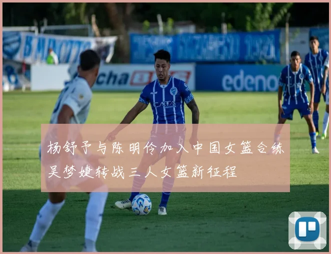 杨舒予与陈明伶加入中国女篮合练吴梦婕转战三人女篮新征程