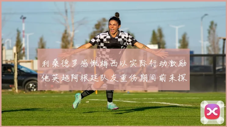 利桑德罗感慨梅西以实际行动激励他英超阿根廷队友重伤期间前来探望