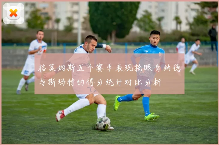 格莱姆斯五个赛季表现抢眼肯纳德与斯玛特的得分统计对比分析