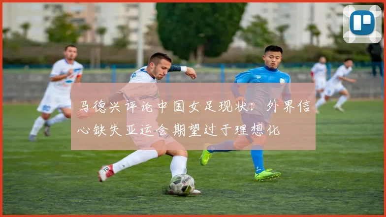马德兴评论中国女足现状：外界信心缺失亚运会期望过于理想化