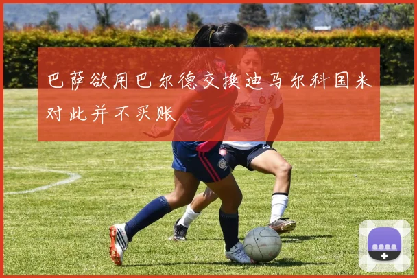 巴萨欲用巴尔德交换迪马尔科国米对此并不买账