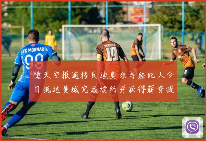 德天空报道格瓦迪奥尔与经纪人今日抵达曼城完成续约并获得薪资提升