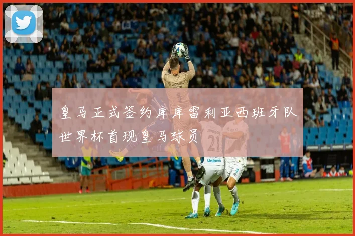 皇马正式签约库库雷利亚西班牙队世界杯首现皇马球员
