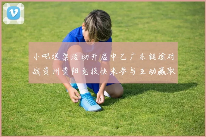 小吧送票活动开启中乙广东铭途对战贵州贵阳竞技快来参与互动赢取球票