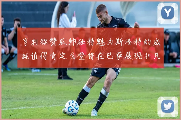 亨利称赞瓜帅独特魅力斯洛特的成就值得肯定戈登将在巴萨展现非凡才华