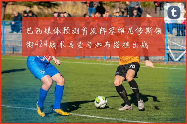 巴西媒体预测首发阵容维尼修斯领衔424战术马金与加布搭档出战