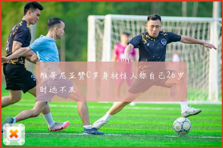 维蒂尼亚赞C罗身材惊人称自己26岁时远不及