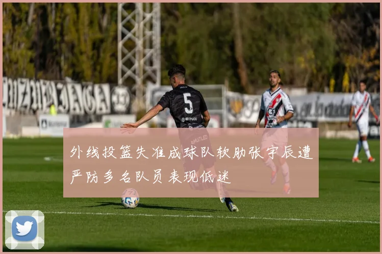 外线投篮失准成球队软肋张宇辰遭严防多名队员表现低迷