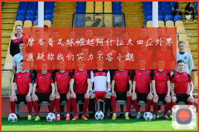 摩洛哥足球崛起阿什拉夫回应外界质疑称我们实力不容小觑