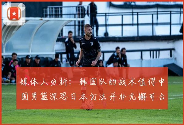 媒体人分析：韩国队的战术值得中国男篮深思日本打法并非无懈可击