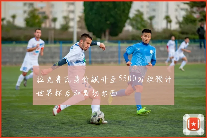 拉克鲁瓦身价飙升至5500万欧预计世界杯后加盟切尔西