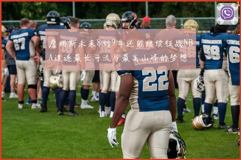 詹姆斯未来8到9年还能继续征战NBA追逐最长河流与最高山峰的梦想