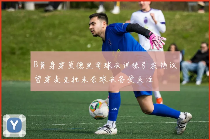 B费身穿莫德里奇球衣训练引发热议曾穿麦克托米奈球衣备受关注