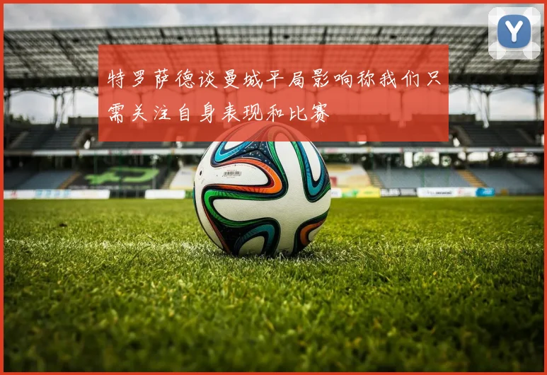 特罗萨德谈曼城平局影响称我们只需关注自身表现和比赛