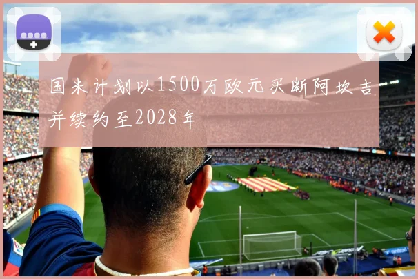国米计划以1500万欧元买断阿坎吉并续约至2028年