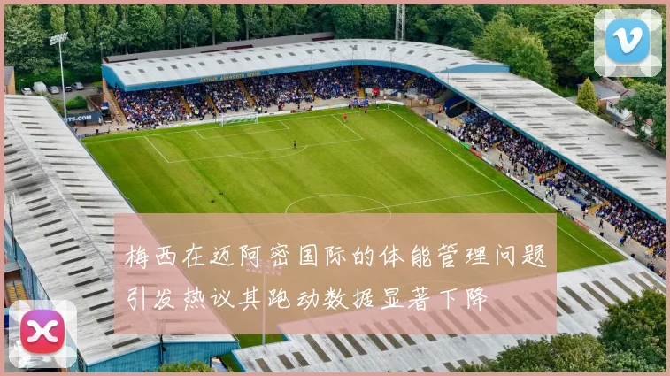 梅西在迈阿密国际的体能管理问题引发热议其跑动数据显著下降