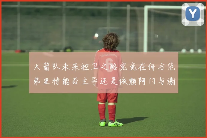 火箭队未来控卫之路究竟在何方范弗里特能否主导还是依赖阿门与谢泼德的表现