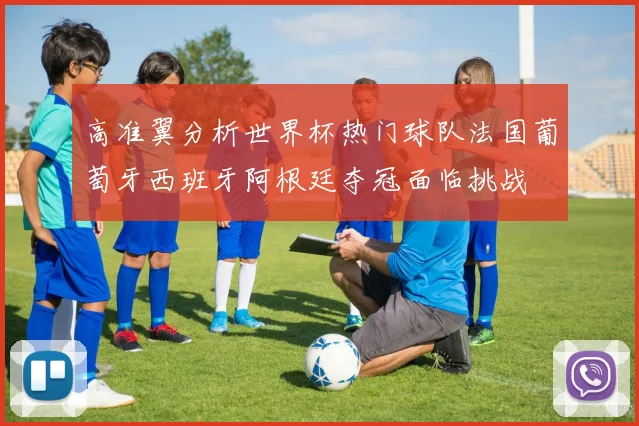 高准翼分析世界杯热门球队法国葡萄牙西班牙阿根廷夺冠面临挑战