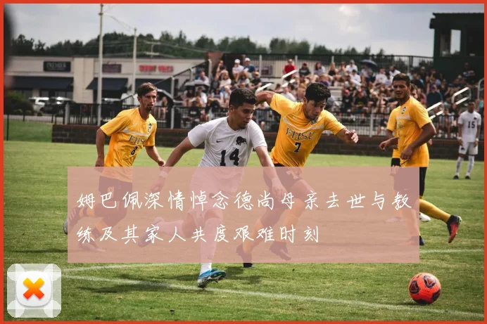 姆巴佩深情悼念德尚母亲去世与教练及其家人共度艰难时刻