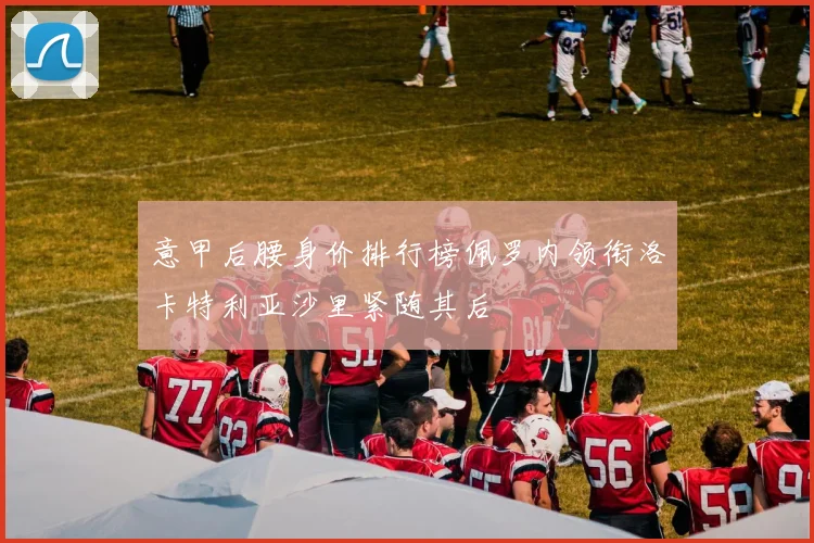 意甲后腰身价排行榜佩罗内领衔洛卡特利亚沙里紧随其后