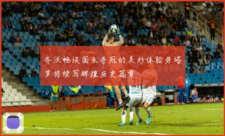 齐沃畅谈国米夺冠的美妙体验劳塔罗将续写辉煌历史篇章