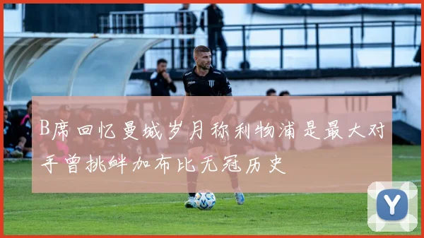 B席回忆曼城岁月称利物浦是最大对手曾挑衅加布比无冠历史